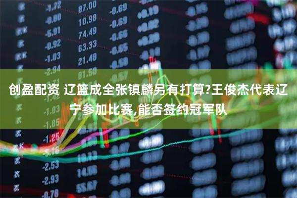 创盈配资 辽篮成全张镇麟另有打算?王俊杰代表辽宁参加比赛,能否签约冠军队