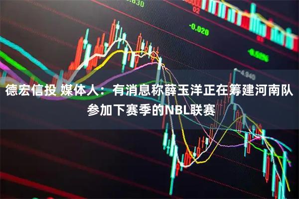 德宏信投 媒体人：有消息称薛玉洋正在筹建河南队 参加下赛季的NBL联赛