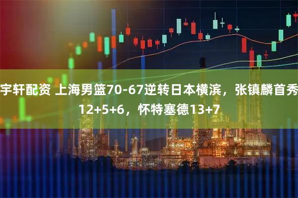 宇轩配资 上海男篮70-67逆转日本横滨，张镇麟首秀12+5+6，怀特塞德13+7