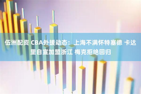 伍洲配资 CBA外援动态：上海不满怀特塞德 卡达里自宣加盟浙江 梅克拒绝回归