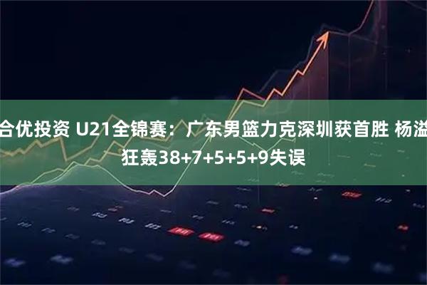 合优投资 U21全锦赛：广东男篮力克深圳获首胜 杨溢狂轰38+7+5+5+9失误