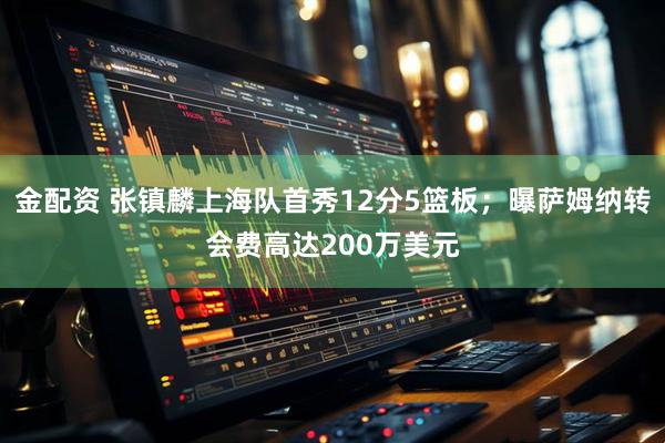 金配资 张镇麟上海队首秀12分5篮板；曝萨姆纳转会费高达200万美元
