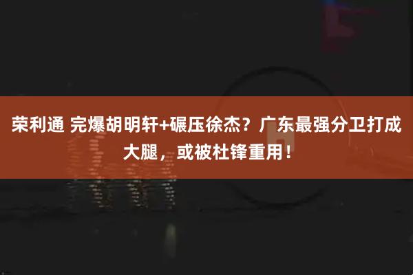 荣利通 完爆胡明轩+碾压徐杰？广东最强分卫打成大腿，或被杜锋重用！