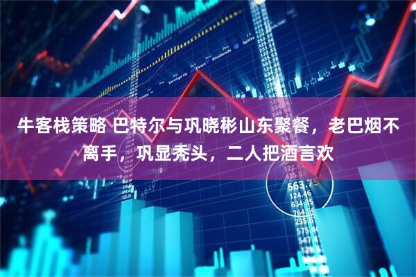 牛客栈策略 巴特尔与巩晓彬山东聚餐，老巴烟不离手，巩显秃头，二人把酒言欢