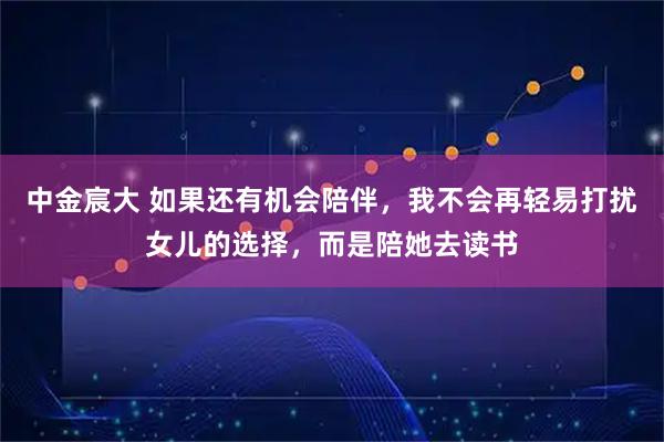 中金宸大 如果还有机会陪伴，我不会再轻易打扰女儿的选择，而是陪她去读书