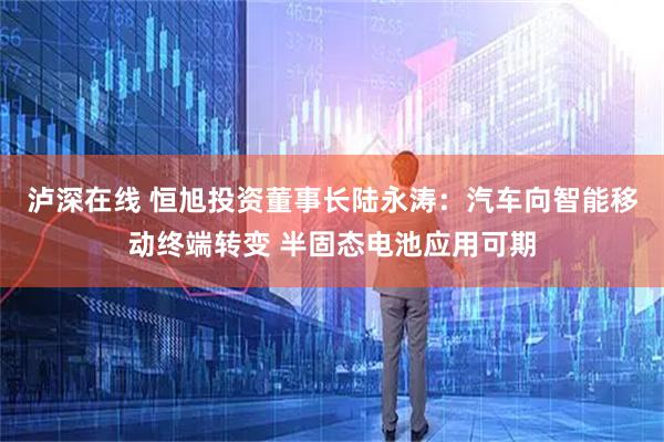 泸深在线 恒旭投资董事长陆永涛：汽车向智能移动终端转变 半固态电池应用可期