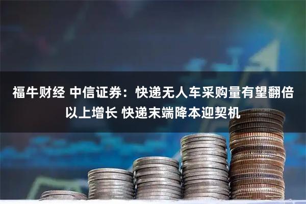 福牛财经 中信证券：快递无人车采购量有望翻倍以上增长 快递末端降本迎契机