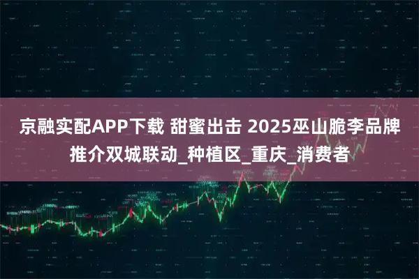 京融实配APP下载 甜蜜出击 2025巫山脆李品牌推介双城联动_种植区_重庆_消费者