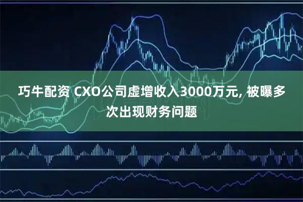 巧牛配资 CXO公司虚增收入3000万元, 被曝多次出现财务问题