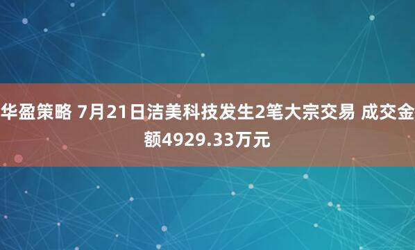 华盈策略 7月21日洁美科技发生2笔大宗交易 成交金额4929.33万元