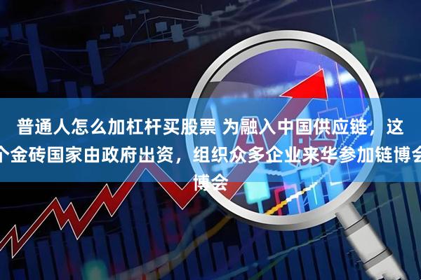 普通人怎么加杠杆买股票 为融入中国供应链，这个金砖国家由政府出资，组织众多企业来华参加链博会