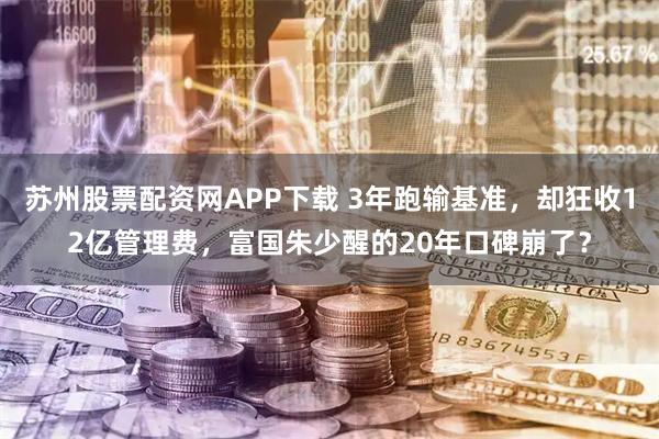 苏州股票配资网APP下载 3年跑输基准，却狂收12亿管理费，富国朱少醒的20年口碑崩了？