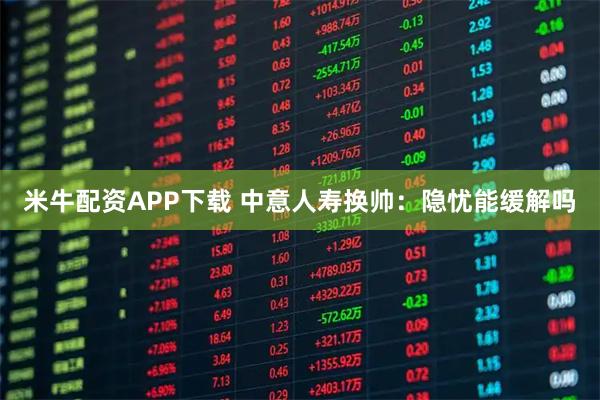 米牛配资APP下载 中意人寿换帅：隐忧能缓解吗
