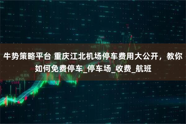 牛势策略平台 重庆江北机场停车费用大公开，教你如何免费停车_停车场_收费_航班