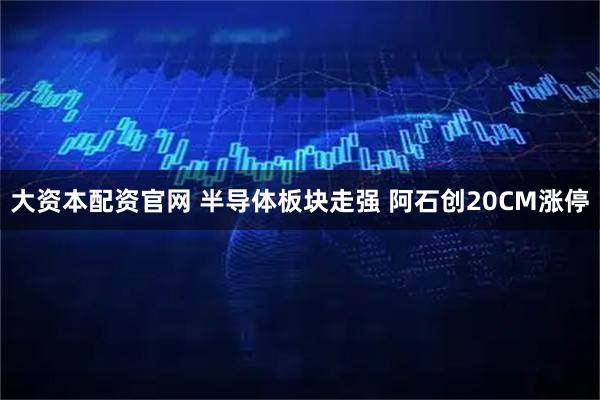 大资本配资官网 半导体板块走强 阿石创20CM涨停
