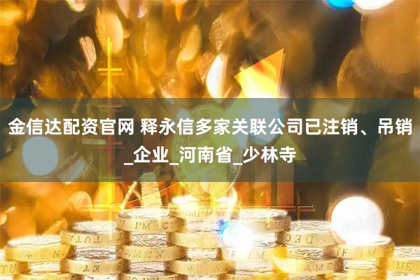 金信达配资官网 释永信多家关联公司已注销、吊销_企业_河南省_少林寺