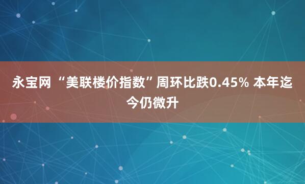 永宝网 “美联楼价指数”周环比跌0.45% 本年迄今仍微升