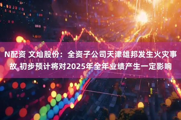 N配资 文灿股份：全资子公司天津雄邦发生火灾事故 初步预计将对2025年全年业绩产生一定影响
