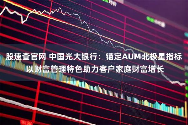 股速查官网 中国光大银行：锚定AUM北极星指标 以财富管理特色助力客户家庭财富增长