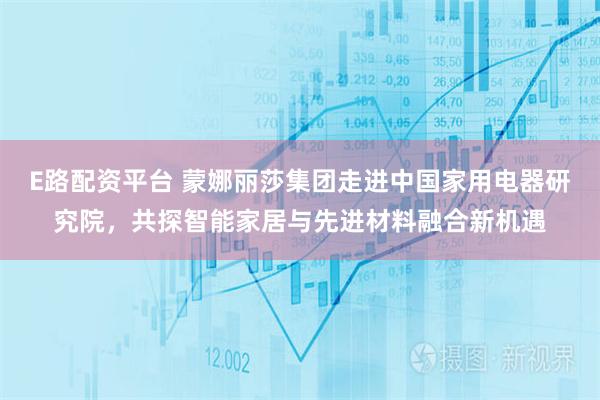 E路配资平台 蒙娜丽莎集团走进中国家用电器研究院，共探智能家居与先进材料融合新机遇