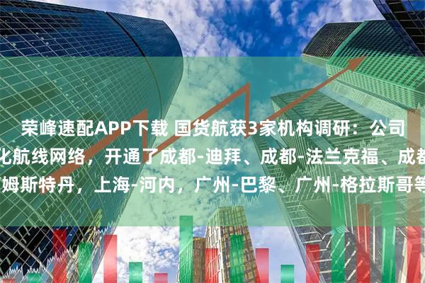 荣峰速配APP下载 国货航获3家机构调研：公司积极调整运力布局，优化航线网络，开通了成都-迪拜、成都-法兰克福、成都-阿姆斯特丹，上海-河内，广州-巴黎、广州-格拉斯哥等多条货机航线（附调研问答）