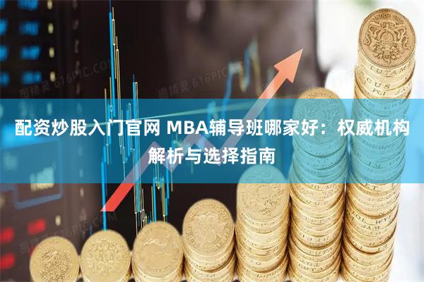 配资炒股入门官网 MBA辅导班哪家好：权威机构解析与选择指南