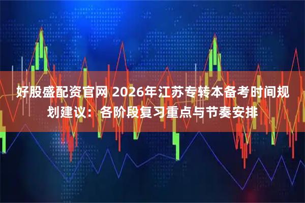 好股盛配资官网 2026年江苏专转本备考时间规划建议：各阶段复习重点与节奏安排
