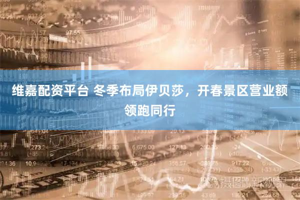 维嘉配资平台 冬季布局伊贝莎，开春景区营业额领跑同行