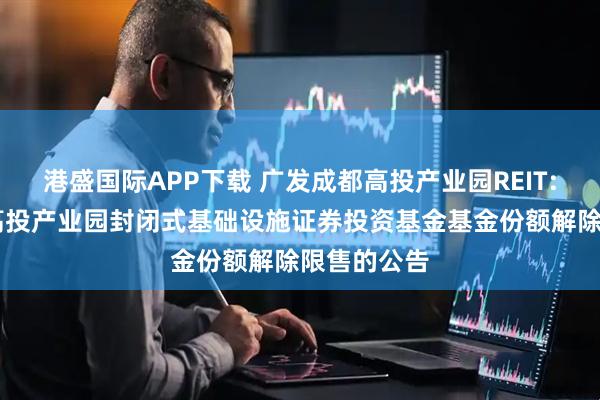 港盛国际APP下载 广发成都高投产业园REIT: 广发成都高投产业园封闭式基础设施证券投资基金基金份额解除限售的公告