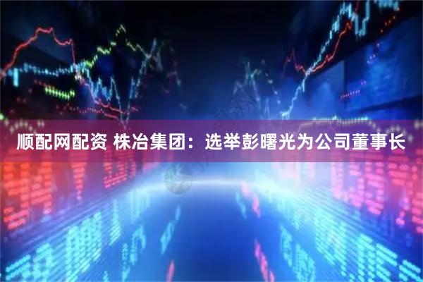 顺配网配资 株冶集团：选举彭曙光为公司董事长