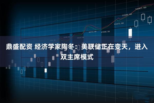 鼎盛配资 经济学家陶冬：美联储正在变天，进入双主席模式
