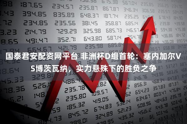 国泰君安配资网平台 非洲杯D组首轮：塞内加尔VS博茨瓦纳，实力悬殊下的胜负之争