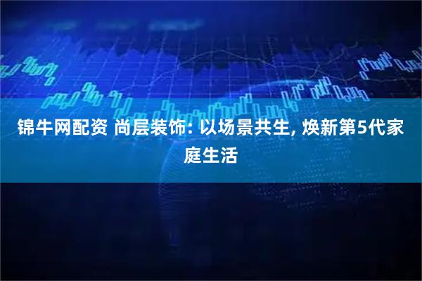 锦牛网配资 尚层装饰: 以场景共生, 焕新第5代家庭生活