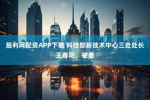 股利网配资APP下载 科技部新技术中心三处处长王春阳，被查