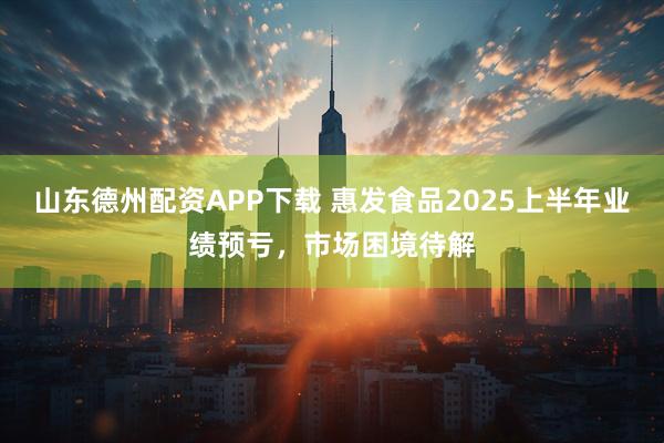 山东德州配资APP下载 惠发食品2025上半年业绩预亏，市场困境待解