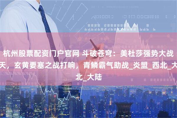 杭州股票配资门户官网 斗破苍穹：美杜莎强势大战狮天，玄黄要塞之战打响，青鳞霸气助战_炎盟_西北_大陆