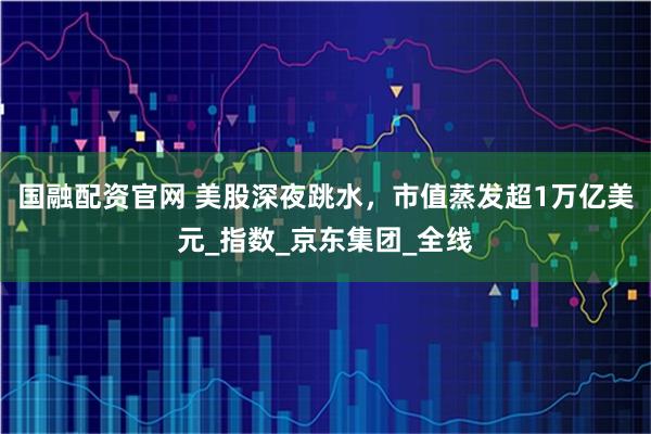 国融配资官网 美股深夜跳水，市值蒸发超1万亿美元_指数_京东集团_全线