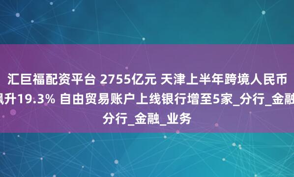 汇巨福配资平台 2755亿元 天津上半年跨境人民币收付飙升19.3% 自由贸易账户上线银行增至5家_分行_金融_业务