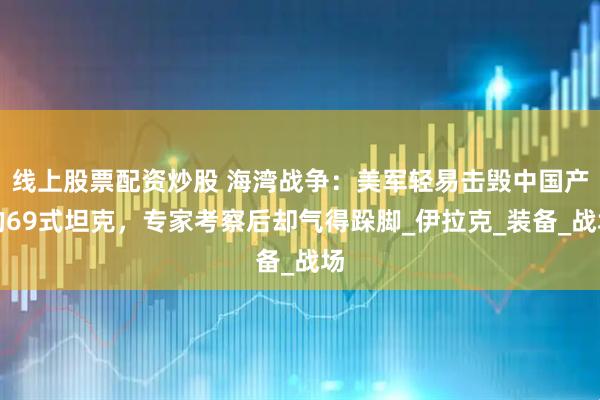 线上股票配资炒股 海湾战争：美军轻易击毁中国产的69式坦克，专家考察后却气得跺脚_伊拉克_装备_战场