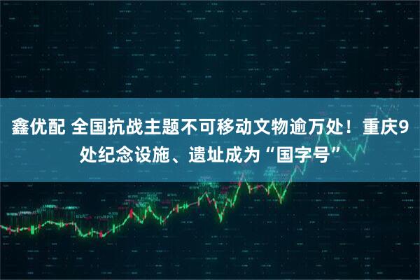 鑫优配 全国抗战主题不可移动文物逾万处！重庆9处纪念设施、遗址成为“国字号”