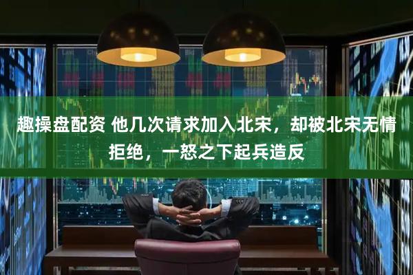 趣操盘配资 他几次请求加入北宋，却被北宋无情拒绝，一怒之下起兵造反
